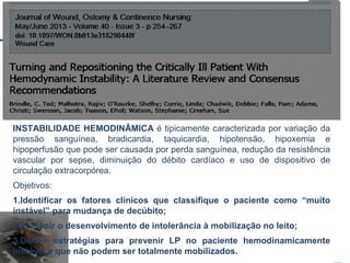 INSTABILIDADE HEMODINÂMICA é tipicamente caracterizada por variação da
pressão sanguínea, bradicardia, taquicardia, hipotensão, hipoxemia e
hipoperfusão que pode ser causada por perda sanguínea, redução da resistência
vascular por sepse, diminuição do débito cardíaco e uso de dispositivo de
circulação extracorpórea.
Objetivos:
1.Identificar os fatores clínicos que classifique o paciente como “muito
instável” para mudança de decúbito;
2.Prevenir o desenvolvimento de intolerância à mobilização no leito;
3.Definir estratégias para prevenir LP no paciente hemodinamicamente
instável e que não podem ser totalmente mobilizados.
 