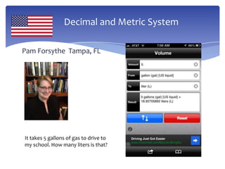 Decimal and Metric System
Pam Forsythe Tampa, FL
It takes 5 gallons of gas to drive to
my school. How many liters is that?