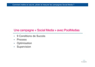 Comment mettre en œuvre, piloter et mesurer les campagnes Social Media ?




 Une campagne « Social Media » avec PoolMedias
 • 9 Conditions de Succès
 • Process
 • Optimisation
 • Supervision
 