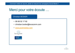 Comment mettre en œuvre, piloter et mesurer les campagnes Social Media ?



Merci pour votre écoute …
    Christian BODIER

     • 06 68 52 17 92
     • christian.bodier@levacomm.com
     • www.poolmedias.com
 