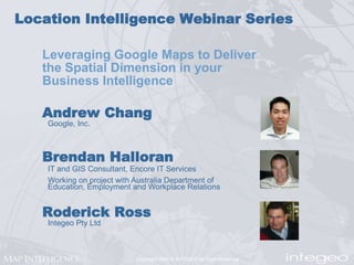Location Intelligence Webinar Series Leveraging Google Maps to Deliver the Spatial Dimension in your Business Intelligence Andrew Chang Google, Inc. Brendan Halloran IT and GIS Consultant, Encore IT Services Working on project with Australia Department of Education, Employment and Workplace Relations Roderick Ross Integeo Pty Ltd 