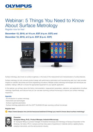Surface metrology, also known as surface roughness, is the study of the measurement and characterization of surface features.
Surface metrology not only connects product design with performance optimization and manufacturing yield, but it also provides
insights for scientific discoveries and future engineering innovations. Multiple surface metrology technologies and techniques are
­available, making it difficult to choose the appropriate equipment for your specific application.
In this webinar, you will learn about the history, instrumentation, measurement parameters, calibration, and applications of surface
metrology. Specifically, we’ll discuss how you can use laser scanning confocal microscopy to improve your surface metrology
inspections.
Agenda:
· An introduction to surface metrology
· Instruments and technologies
· Surface roughness parameters
· Surface metrology applications with the LEXT®
OLS5000 3D laser scanning confocal microscope
Register here:
Webinar: 5 Things You Need to Know
About Surface Metrology
Presenter:
Guangnan Meng, Ph.D., Product Manager, Industrial Microscopy
Dr. Guangnan Meng is a product manager of industrial microscopy and metrology at Olympus Corporation of the
Americas. He holds a Ph.D. in physics and has many years of experience in materials science, applied physics,
analytical instruments, and the semiconductor industry.
December 12, 2018, at 10 a.m. EST (4 p.m. CET) and
December 12, 2018, at 2 p.m. EST (8 p.m. CET)
Register now for free!
https://www.olympus-ims.com/en/resources/webinars/5-things-you-need-to-know-about-surface-metrology/
 