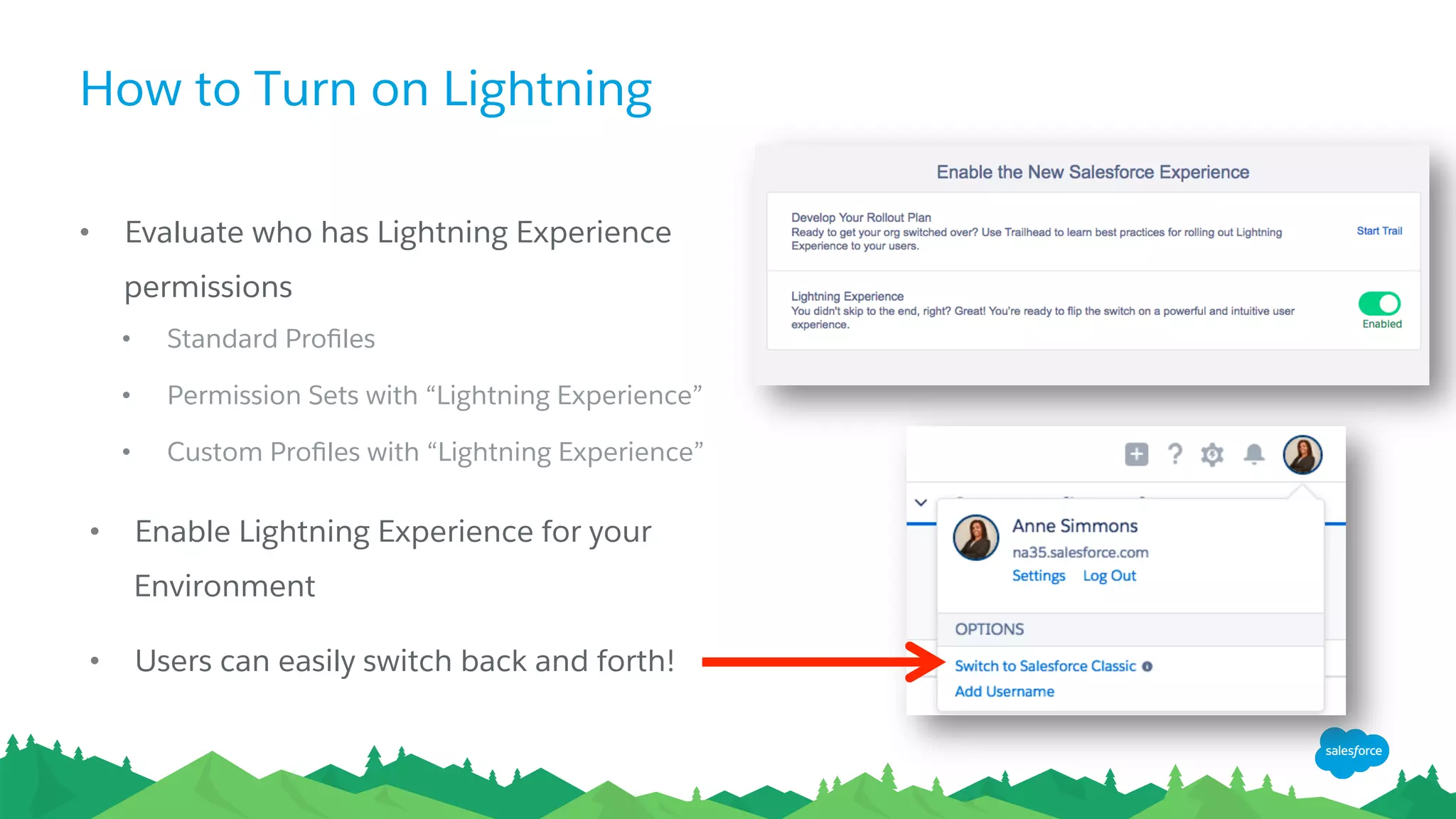 How to Turn on Lightning
•  Evaluate who has Lightning Experience
permissions
•  Standard Proﬁles
•  Permission Sets with “Lightning Experience”
•  Custom Proﬁles with “Lightning Experience”
•  Enable Lightning Experience for your
Environment
•  Users can easily switch back and forth!
 