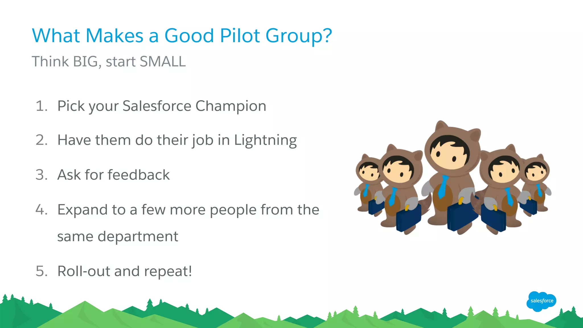 What Makes a Good Pilot Group?
​ Think BIG, start SMALL
1.  Pick your Salesforce Champion
2.  Have them do their job in Lightning
3.  Ask for feedback
4.  Expand to a few more people from the
same department
5.  Roll-out and repeat!
 