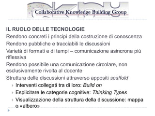 IL RUOLO DELLE TECNOLOGIE
Rendono concreti i principi della costruzione di conoscenza
Rendono pubbliche e tracciabili le discussioni
Varietà di formati e di tempi – comunicazione asincrona più
riflessiva
Rendono possibile una comunicazione circolare, non
esclusivamente rivolta al docente
Struttura delle discussioni attraverso appositi scaffold
 Interventi collegati tra di loro: Build on
 Esplicitare le categorie cognitive: Thinking Types
 Visualizzazione della struttura della discussione: mappa
o «albero»

 