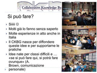 Si può fare?







Siiiii 
Molti già lo fanno senza saperlo
Molte esperienze in atto anche in
Italia
Il CKBG nasce per diffondere
queste idee e per supportarne le
pratiche
Idee nate per classi difficili e …
«se si può fare qui, si potrà fare
ovunque» (A.
Brown, comunicazione
personale)

 