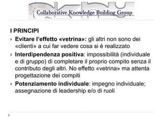 I PRINCIPI
 Evitare l’effetto «vetrina»: gli altri non sono dei
«clienti» a cui far vedere cosa si è realizzato
 Interdipendenza positiva: impossibilità (individuale
e di gruppo) di completare il proprio compito senza il
contributo degli altri. No effetto «vetrina» ma attenta
progettazione dei compiti
 Potenziamento individuale: impegno individuale;
assegnazione di leadership e/o di ruoli

 