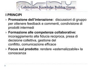 I PRINCIPI
 Promozione dell’interazione: discussioni di gruppo
per ottenere feedback e commenti, condivisione di
prodotti intermedi
 Formazione alle competenze collaborative:
incoraggiamento alla fiducia reciproca, presa di
decisione collettiva, gestione del
conflitto, comunicazione efficace
 Focus sul prodotto: rendere «esternalizzabile» la
conoscenza

 