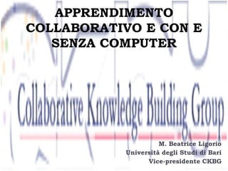 APPRENDIMENTO
COLLABORATIVO E CON E
SENZA COMPUTER

M. Beatrice Ligorio
Università degli Studi di Bari
Vice-presidente CKBG

 