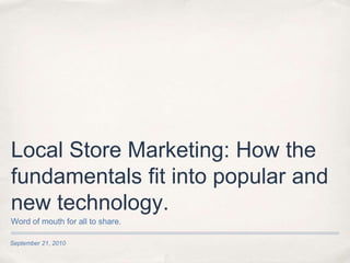 Local Store Marketing: How the fundamentals fit into popular and new technology. September 21, 2010 Word of mouth for all to share. 
