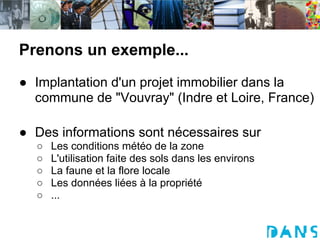 Prenons un exemple...
● Implantation d'un projet immobilier dans la
  commune de "Vouvray" (Indre et Loire, France)

● Des informations sont nécessaires sur
  ○   Les conditions météo de la zone
  ○   L'utilisation faite des sols dans les environs
  ○   La faune et la flore locale
  ○   Les données liées à la propriété
  ○   ...
 