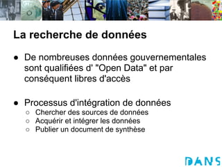 La recherche de données
● De nombreuses données gouvernementales
  sont qualifiées d' "Open Data" et par
  conséquent libres d'accès

● Processus d'intégration de données
  ○ Chercher des sources de données
  ○ Acquérir et intégrer les données
  ○ Publier un document de synthèse
 