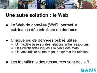 Une autre solution : le Web
● Le Web de données (WoD) permet la
  publication décentralisée de données

● Chaque jeu de données publié utilise
  ○ Un modèle basé sur des relations entre ressources
  ○ Des identifiants uniques à la place des mots
  ○ Un vocabulaire commun pour exprimer les relations


● Les identifiants des ressources sont des URI
 