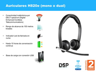 Auriculares H820e (mono o dual)
• Conectividad inalámbrica por
DECT spectrum (Digital
Enhanced Cordless
Telecommunications)
• Rango de alcance de 100 metros
lineales
• Indicador Led de llamada en
curso
• Hasta 10 horas de conversación
continua
• Base de carga con conexión USB
 