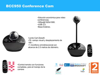 •Solución económica para video
conferencias.
•30fps@1920x1080.
•USB 2.0.
•Base Estéreo.
BCC950 Conference Cam
•Lente Carl Zeiss®.
•78◦ campo visual y desplazamiento de
180 ◦.
•1 micrófono omnidireccional con
alcance de 2.5 metros de diámetro.
•Control remoto con funciones
completas, para el manejo de la
camara
 