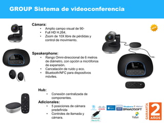 GROUP Sistema de videoconferencia
Cámara:
• Amplio campo visual de 90◦
• Full HD H.264,
• Zoom de 10X libre de pérdidas y
control de movimiento.
Speakerphone:
• Rango Omni-direccional de 6 metros
de diámetro, con opción a micrófonos
de expansión.
• Cancelación de ruido y eco.
• Bluetooth/NFC para dispositivos
móviles.
Hub:
• Conexión centralizada de
componentes.
Adicionales:
• 5 posiciones de cámara
predefinida
• Controles de llamada y
cámara.
 