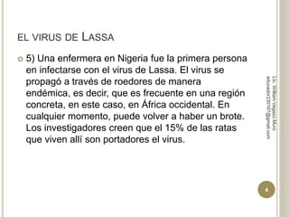 EL VIRUS DE LASSA 
 5) Una enfermera en Nigeria fue la primera persona 
en infectarse con el virus de Lassa. El virus se 
propagó a través de roedores de manera 
endémica, es decir, que es frecuente en una región 
concreta, en este caso, en África occidental. En 
cualquier momento, puede volver a haber un brote. 
Los investigadores creen que el 15% de las ratas 
que viven allí son portadores el virus. 
LIc. William Vegazo Muro 
educador230167@gmail.com 
4 
 