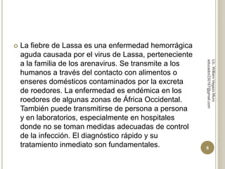  La fiebre de Lassa es una enfermedad hemorrágica 
aguda causada por el virus de Lassa, perteneciente 
a la familia de los arenavirus. Se transmite a los 
humanos a través del contacto con alimentos o 
enseres domésticos contaminados por la excreta 
de roedores. La enfermedad es endémica en los 
roedores de algunas zonas de África Occidental. 
También puede transmitirse de persona a persona 
y en laboratorios, especialmente en hospitales 
donde no se toman medidas adecuadas de control 
de la infección. El diagnóstico rápido y su 
tratamiento inmediato son fundamentales. 
LIc. William Vegazo Muro 
educador230167@gmail.com 
6 
