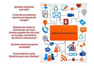 Quantas empresas
        tem site?

   O site da sua empresa
   aparece nas buscas do
          Google?


    Quantos de vocês se
    comunicam com seus
clientes quando ele não está    www.suaempresa.com.br
   na sua loja, consultório,
   escritório, restaurante?

  Quantas empresas geram
        conteúdo?

    A sua empresa conta
histórias para seus clientes?
 