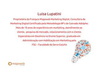 Luisa Lupatini
  Proprietária da Franquia Magoweb Marketing Digital, Consultora de
Marketing Digital Certificada pela Metodologia 8P’s de Conrado Adolpho.
     Mais de 10 anos de experiência em marketing, atendimento ao
      cliente, pesquisa de mercado, relacionamento com o cliente.
       Especialista em Docência no Ensino Superior, graduada em
           Administração com Habilitação em Marketing pela
                   FSG – Faculdade da Serra Gaúcha
 