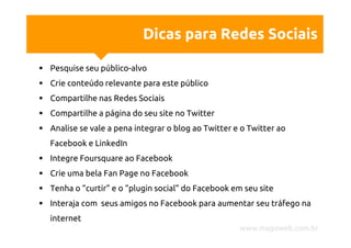 Dicas para Redes Sociais

Pesquise seu público-alvo
Crie conteúdo relevante para este público
Compartilhe nas Redes Sociais
Compartilhe a página do seu site no Twitter
Analise se vale a pena integrar o blog ao Twitter e o Twitter ao
Facebook e LinkedIn
Integre Foursquare ao Facebook
Crie uma bela Fan Page no Facebook
Tenha o “curtir” e o “plugin social” do Facebook em seu site
Interaja com seus amigos no Facebook para aumentar seu tráfego na
internet
                                                   www.magoweb.com.br
 