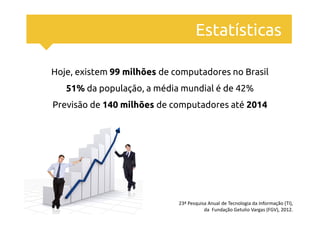 Estatísticas

Hoje, existem 99 milhões de computadores no Brasil
   51% da população, a média mundial é de 42%
Previsão de 140 milhões de computadores até 2014




                             23ª Pesquisa Anual de Tecnologia da Informação (TI),
                                        da Fundação Getulio Vargas (FGV), 2012.
 