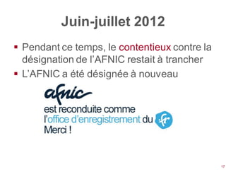 Juin-juillet 2012
 Pendant ce temps, le contentieux contre la
  désignation de l’AFNIC restait à trancher
 L’AFNIC a été désignée à nouveau




                                               17
 