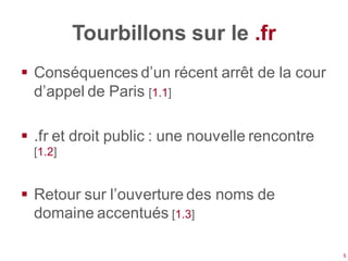 Tourbillons sur le .fr
 Conséquences d’un récent arrêt de la cour
  d’appel de Paris [1.1]

 .fr et droit public : une nouvelle rencontre
  [1.2]


 Retour sur l’ouverture des noms de
  domaine accentués [1.3]

                                                 5
 