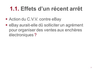 1.1. Effets d’un récent arrêt
 Action du C.V.V. contre eBay
 eBay aurait-elle dû solliciter un agrément
  pour organiser des ventes aux enchères
  électroniques ?




                                               7
 