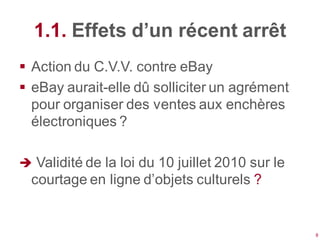 1.1. Effets d’un récent arrêt
 Action du C.V.V. contre eBay
 eBay aurait-elle dû solliciter un agrément
  pour organiser des ventes aux enchères
  électroniques ?

 Validité de la loi du 10 juillet 2010 sur le
  courtage en ligne d’objets culturels ?


                                                 8
 