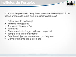 Institutos de Pesquisa


  Como as empresas de pesquisa nos ajudam no momento 1 do
  planejamento de mídia que é a escolha dos sites?

  •   Entendimento do target
  •   Perfil de Navegação
  •   Tempo de Navegação
  •   Interesses
  •   Crescimento do target ao longo do período
  •   Tempo total gasto na internet
  •   Benchmark (vs. concorrente e vs. categoria).
  •   Comportamento pré e pós o site
 