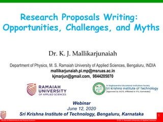 © Ramaiah University of Applied Sciences
1
Faculty of Engineering & Technology © M. S. Ramaiah University of Applied Sciences
1
Faculty of Mathematical and Physical Sciences
Research Proposals Writing:
Opportunities, Challenges, and Myths
Dr. K. J. Mallikarjunaiah
Department of Physics, M. S. Ramaiah University of Applied Sciences, Bengaluru, INDIA
mallikarjunaiah.pi.mp@msruas.ac.in
kjmarjun@gmail.com, 9844205070
Webinar
June 12, 2020
Sri Krishna Institute of Technology, Bengaluru, Karnataka
 