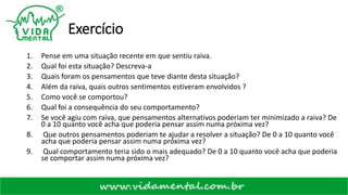 Exercício
1. Pense em uma situação recente em que sentiu raiva.
2. Qual foi esta situação? Descreva-a
3. Quais foram os pensamentos que teve diante desta situação?
4. Além da raiva, quais outros sentimentos estiveram envolvidos ?
5. Como você se comportou?
6. Qual foi a consequência do seu comportamento?
7. Se você agiu com raiva, que pensamentos alternativos poderiam ter minimizado a raiva? De
0 a 10 quanto você acha que poderia pensar assim numa próxima vez?
8. Que outros pensamentos poderiam te ajudar a resolver a situação? De 0 a 10 quanto você
acha que poderia pensar assim numa próxima vez?
9. Qual comportamento teria sido o mais adequado? De 0 a 10 quanto você acha que poderia
se comportar assim numa próxima vez?
 