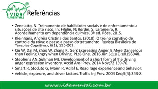 Referências
• Zenelatto, N. Treinamento de habilidades sociais e de enfrentamento a
situações de alto risco. In: Filglie, N; Bordin, S; Laranjeira, R.
Aconselhamento em dependência química. 3ª ed. Roca, 2015.
• Kleinhans, Andréia Cristina dos Santos. (2010). O treino cognitivo de
controle da raiva: o passo a passo do tratamento. Revista Brasileira de
Terapias Cognitivas, 6(1), 195-202.
• Qu W, Dai M, Zhao W, Zhang K, Ge Y. Expressing Anger Is More Dangerous
than Feeling Angry when Driving. PLoS One. 2016 Jun 3;11(6):e0156948.
• Stephens AN, Sullman MJ. Development of a short form of the driving
anger expression inventory. Accid Anal Prev. 2014 Nov;72:169-76.
• Smart R, Stoduto G, Mann R, Adlaf E. Road rage experience and behavior:
• vehicle, exposure, and driver factors. Traffic Inj Prev. 2004 Dec;5(4):343-8.
 