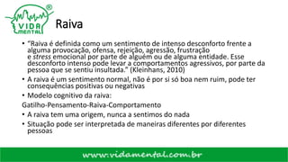 Raiva
• “Raiva é definida como um sentimento de intenso desconforto frente a
alguma provocação, ofensa, rejeição, agressão, frustração
e stress emocional por parte de alguém ou de alguma entidade. Esse
desconforto intenso pode levar a comportamentos agressivos, por parte da
pessoa que se sentiu insultada.” (Kleinhans, 2010)
• A raiva é um sentimento normal, não é por si só boa nem ruim, pode ter
consequências positivas ou negativas
• Modelo cognitivo da raiva:
Gatilho-Pensamento-Raiva-Comportamento
• A raiva tem uma origem, nunca a sentimos do nada
• Situação pode ser interpretada de maneiras diferentes por diferentes
pessoas
 