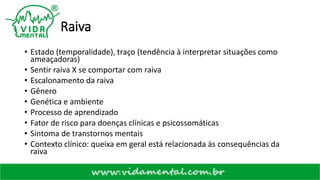 Raiva
• Estado (temporalidade), traço (tendência à interpretar situações como
ameaçadoras)
• Sentir raiva X se comportar com raiva
• Escalonamento da raiva
• Gênero
• Genética e ambiente
• Processo de aprendizado
• Fator de risco para doenças clínicas e psicossomáticas
• Sintoma de transtornos mentais
• Contexto clínico: queixa em geral está relacionada às consequências da
raiva
 