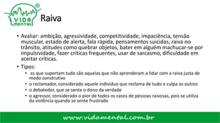 Raiva
• Avaliar: ambição, agressividade, competitividade, impaciência, tensão
muscular, estado de alerta, fala rápida, pensamentos suicidas, raiva no
trânsito, atitudes como quebrar objetos, bater em alguém machucar-se por
impulsividade, fazer criticas frequentes, usar de sarcasmo, dificuldade em
aceitar críticas.
• Tipos:
• as que suportam tudo são aquelas que não aprenderam a lidar com a raiva justa de
modo construtivo
• o reclamador, considerado aquele indivíduo que reclama de tudo e culpa os outros
• o debatedor, que se sente o dono da verdade
• o agressor, considerado o pior de todos os casos de pessoas raivosas, pois se utiliza
da violência quando se sente frustrado
 
