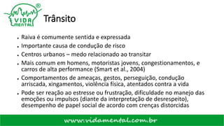 Trânsito
● Raiva é comumente sentida e expressada
● Importante causa de condução de risco
● Centros urbanos – medo relacionado ao transitar
● Mais comum em homens, motoristas jovens, congestionamentos, e
carros de alta performance (Smart et al., 2004)
● Comportamentos de ameaças, gestos, perseguição, condução
arriscada, xingamentos, violência física, atentados contra a vida
● Pode ser reação ao estresse ou frustração, dificuldade no manejo das
emoções ou impulsos (diante da interpretação de desrespeito),
desempenho de papel social de acordo com crenças distorcidas
 
