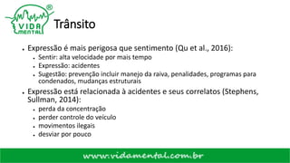 Trânsito
● Expressão é mais perigosa que sentimento (Qu et al., 2016):
● Sentir: alta velocidade por mais tempo
● Expressão: acidentes
● Sugestão: prevenção incluir manejo da raiva, penalidades, programas para
condenados, mudanças estruturais
● Expressão está relacionada à acidentes e seus correlatos (Stephens,
Sullman, 2014):
● perda da concentração
● perder controle do veículo
● movimentos ilegais
● desviar por pouco
 