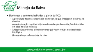 Manejo da Raiva
• Elementos a serem trabalhados a partir da TCC:
• A percepção das sensações físicas e emocionais que antecedem a expressão
da raiva
• A reestruturação cognitiva objetivando mudanças das avaliações distorcidas
em caso de raiva excessiva
• A respiração profunda e o relaxamento que visam reduzir a excitabilidade
fisiológica
• O autorreforço pelo controle da raiva
 