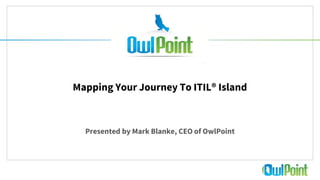 1
Mapping Your Journey To ITIL® Island
Presented by Mark Blanke, CEO of OwlPoint
 