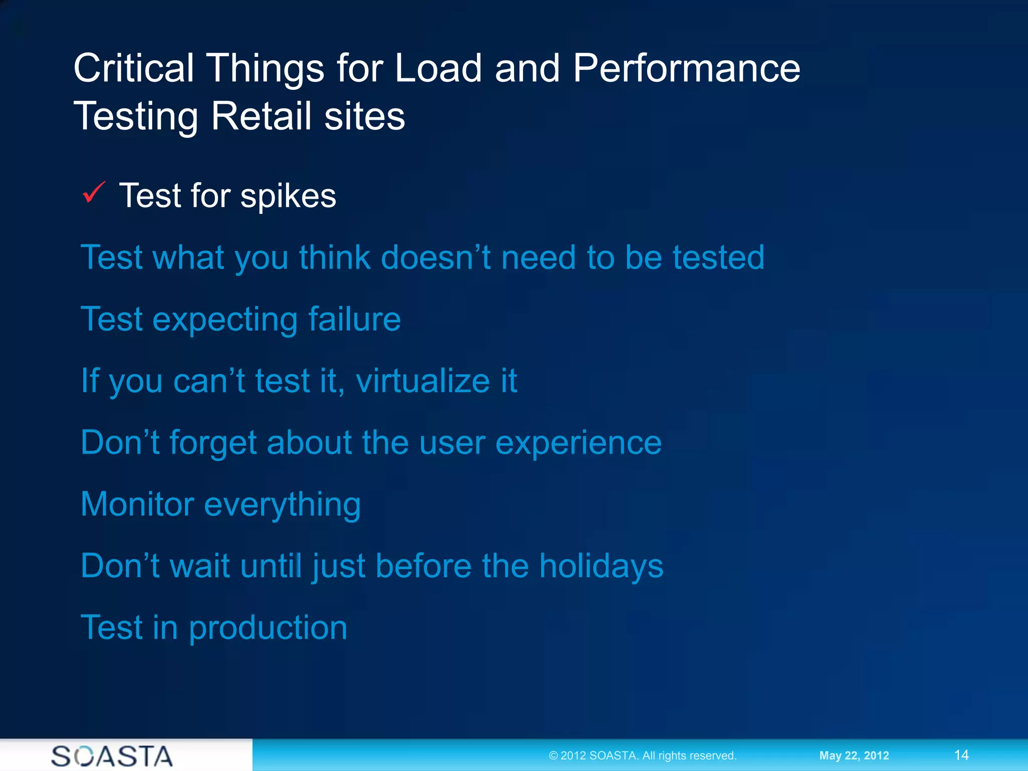 14© 2012 SOASTA. All rights reserved. May 22, 2012
Critical Things for Load and Performance
Testing Retail sites
 Test for spikes
Test what you think doesn’t need to be tested
Test expecting failure
If you can’t test it, virtualize it
Don’t forget about the user experience
Monitor everything
Don’t wait until just before the holidays
Test in production
 