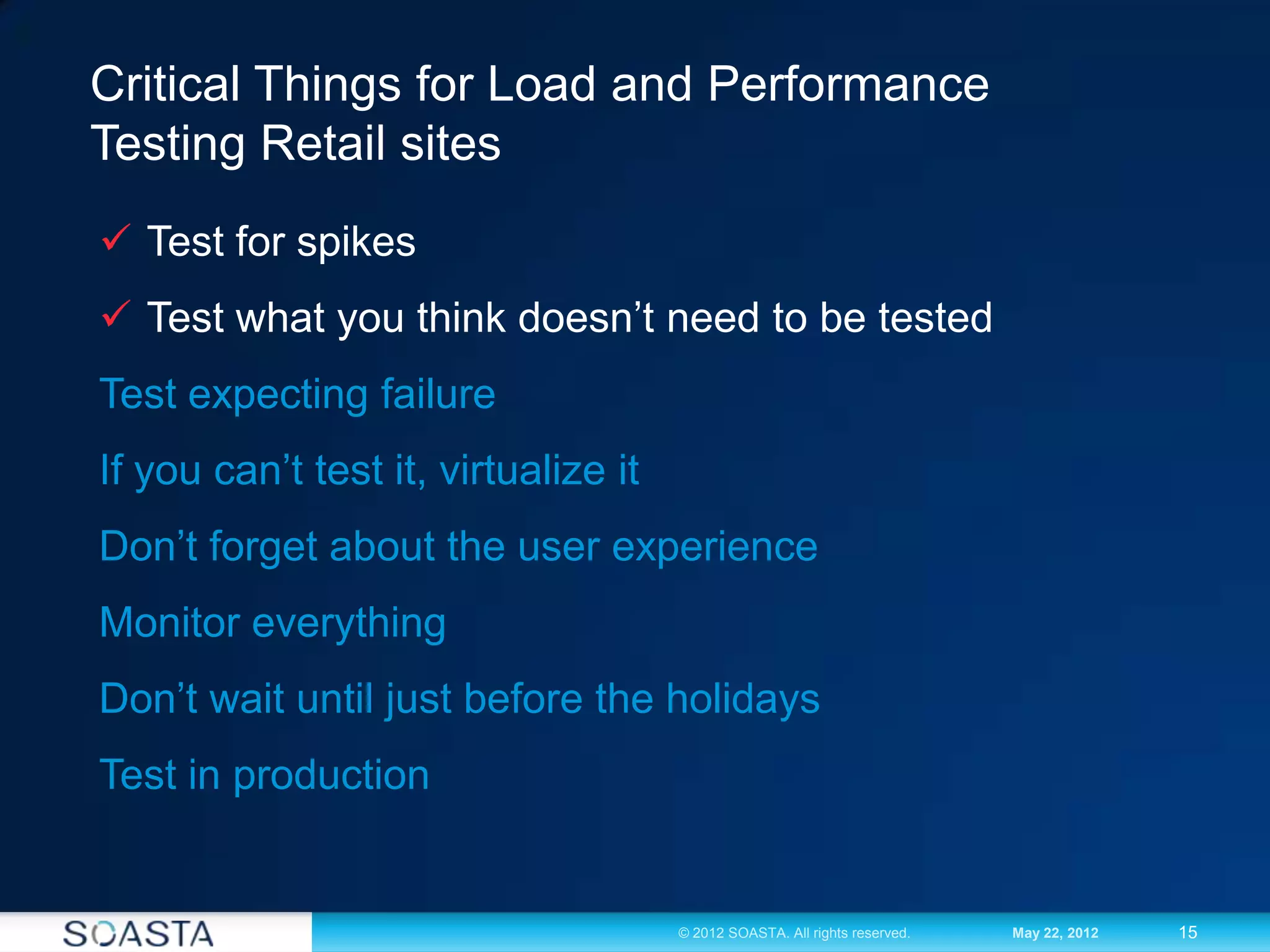 15© 2012 SOASTA. All rights reserved. May 22, 2012
Critical Things for Load and Performance
Testing Retail sites
 Test for spikes
 Test what you think doesn’t need to be tested
Test expecting failure
If you can’t test it, virtualize it
Don’t forget about the user experience
Monitor everything
Don’t wait until just before the holidays
Test in production
 