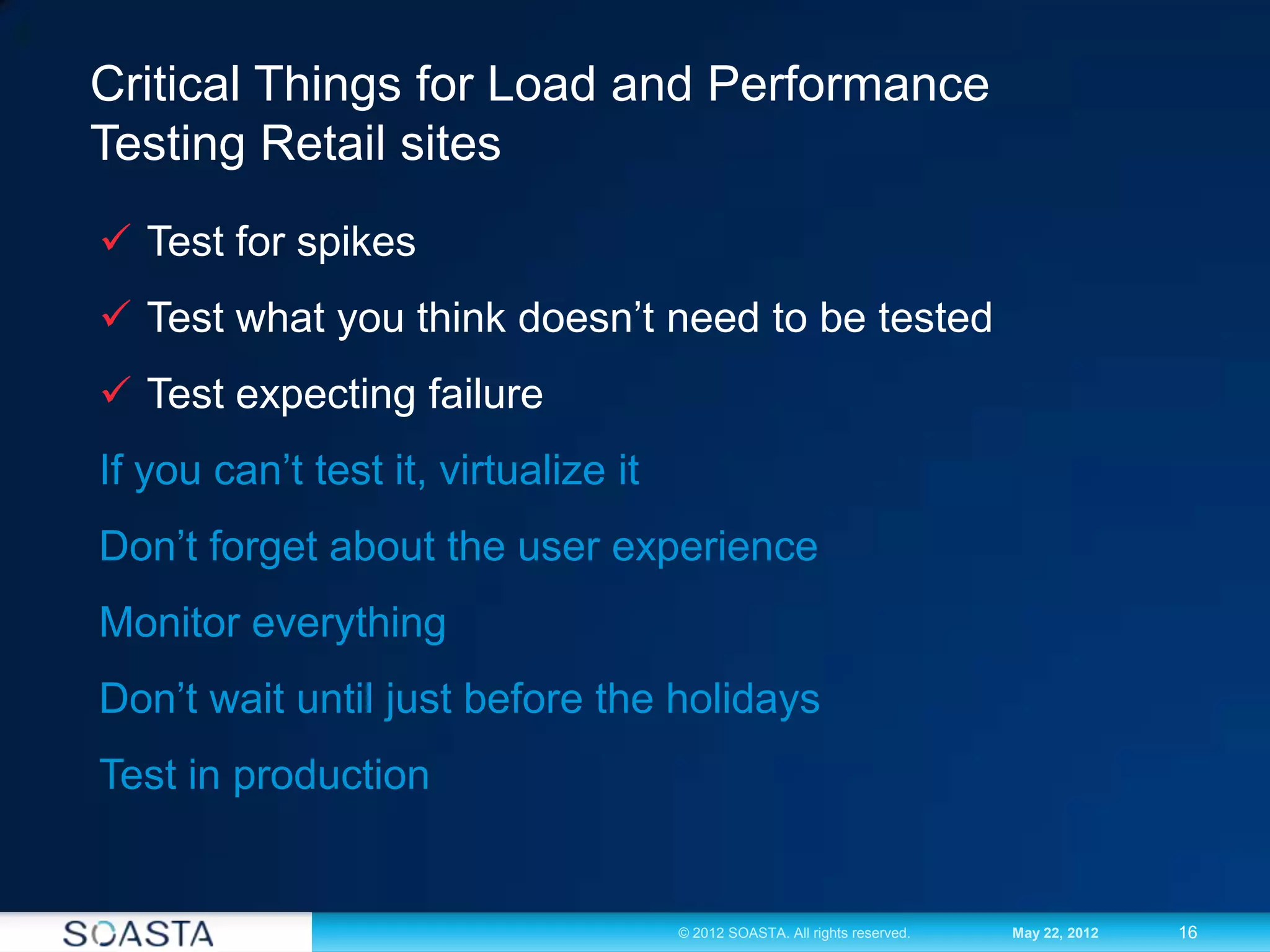 16© 2012 SOASTA. All rights reserved. May 22, 2012
Critical Things for Load and Performance
Testing Retail sites
 Test for spikes
 Test what you think doesn’t need to be tested
 Test expecting failure
If you can’t test it, virtualize it
Don’t forget about the user experience
Monitor everything
Don’t wait until just before the holidays
Test in production
 