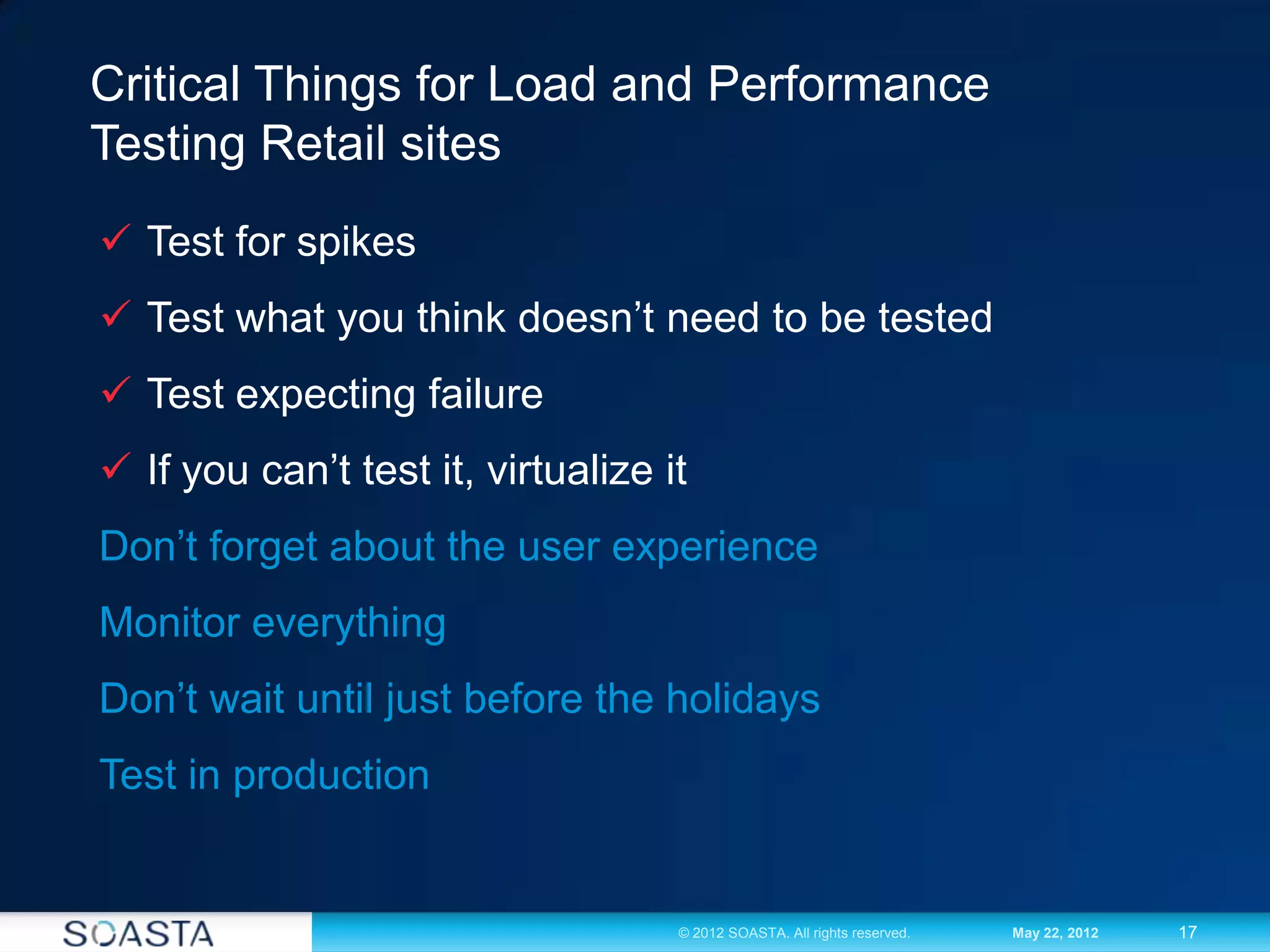 17© 2012 SOASTA. All rights reserved. May 22, 2012
Critical Things for Load and Performance
Testing Retail sites
 Test for spikes
 Test what you think doesn’t need to be tested
 Test expecting failure
 If you can’t test it, virtualize it
Don’t forget about the user experience
Monitor everything
Don’t wait until just before the holidays
Test in production
 