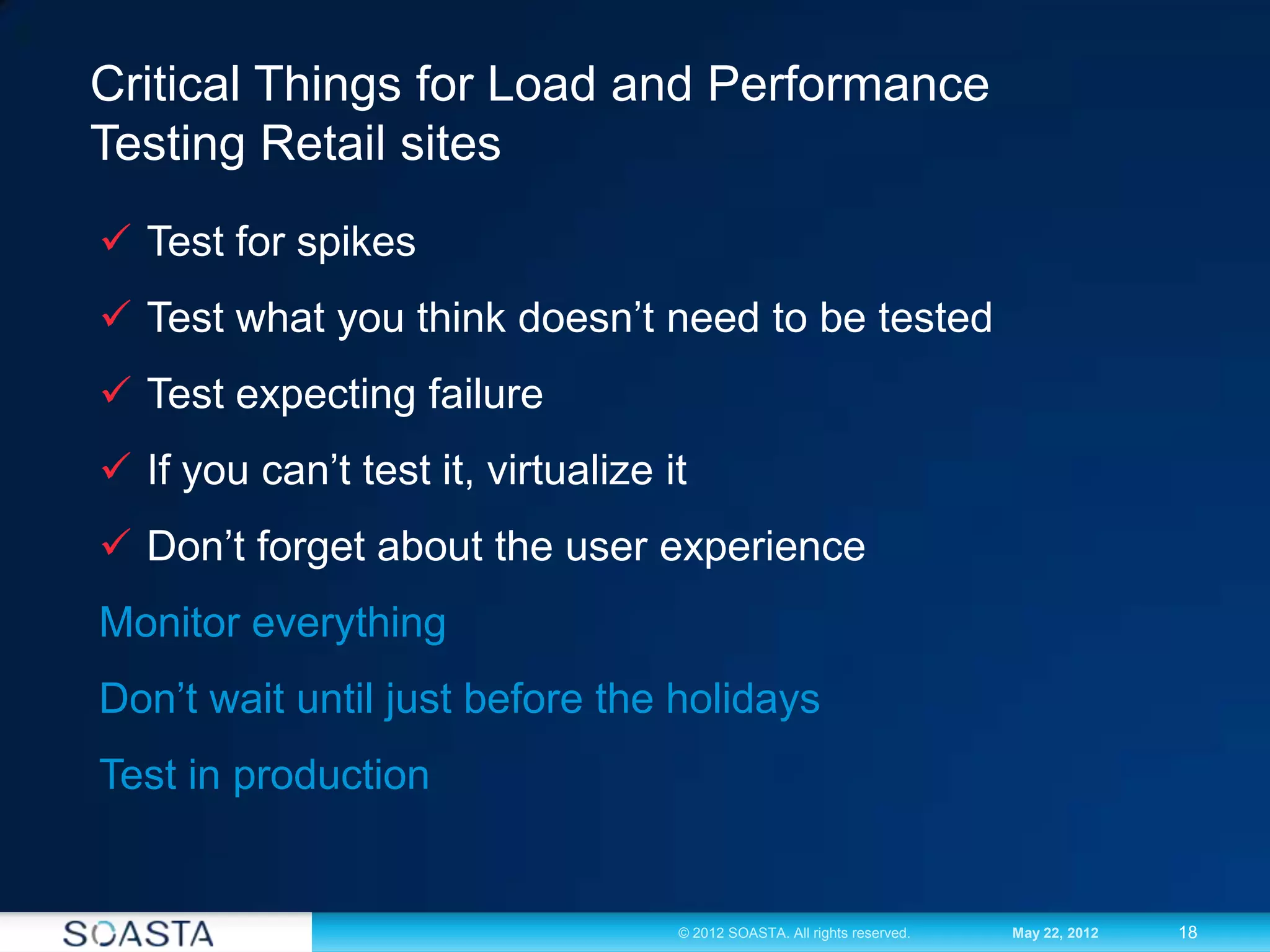 18© 2012 SOASTA. All rights reserved. May 22, 2012
Critical Things for Load and Performance
Testing Retail sites
 Test for spikes
 Test what you think doesn’t need to be tested
 Test expecting failure
 If you can’t test it, virtualize it
 Don’t forget about the user experience
Monitor everything
Don’t wait until just before the holidays
Test in production
 