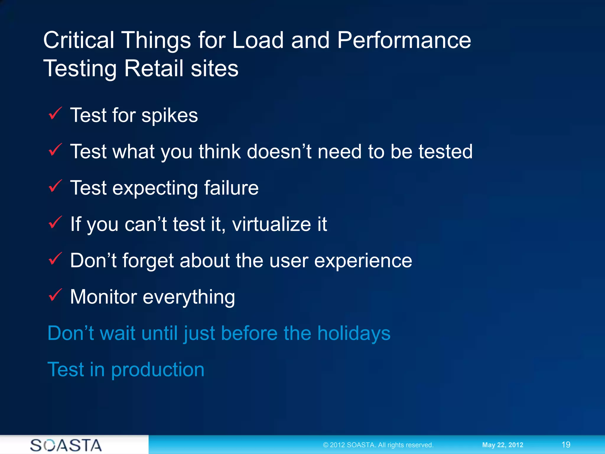 19© 2012 SOASTA. All rights reserved. May 22, 2012
Critical Things for Load and Performance
Testing Retail sites
 Test for spikes
 Test what you think doesn’t need to be tested
 Test expecting failure
 If you can’t test it, virtualize it
 Don’t forget about the user experience
 Monitor everything
Don’t wait until just before the holidays
Test in production
 