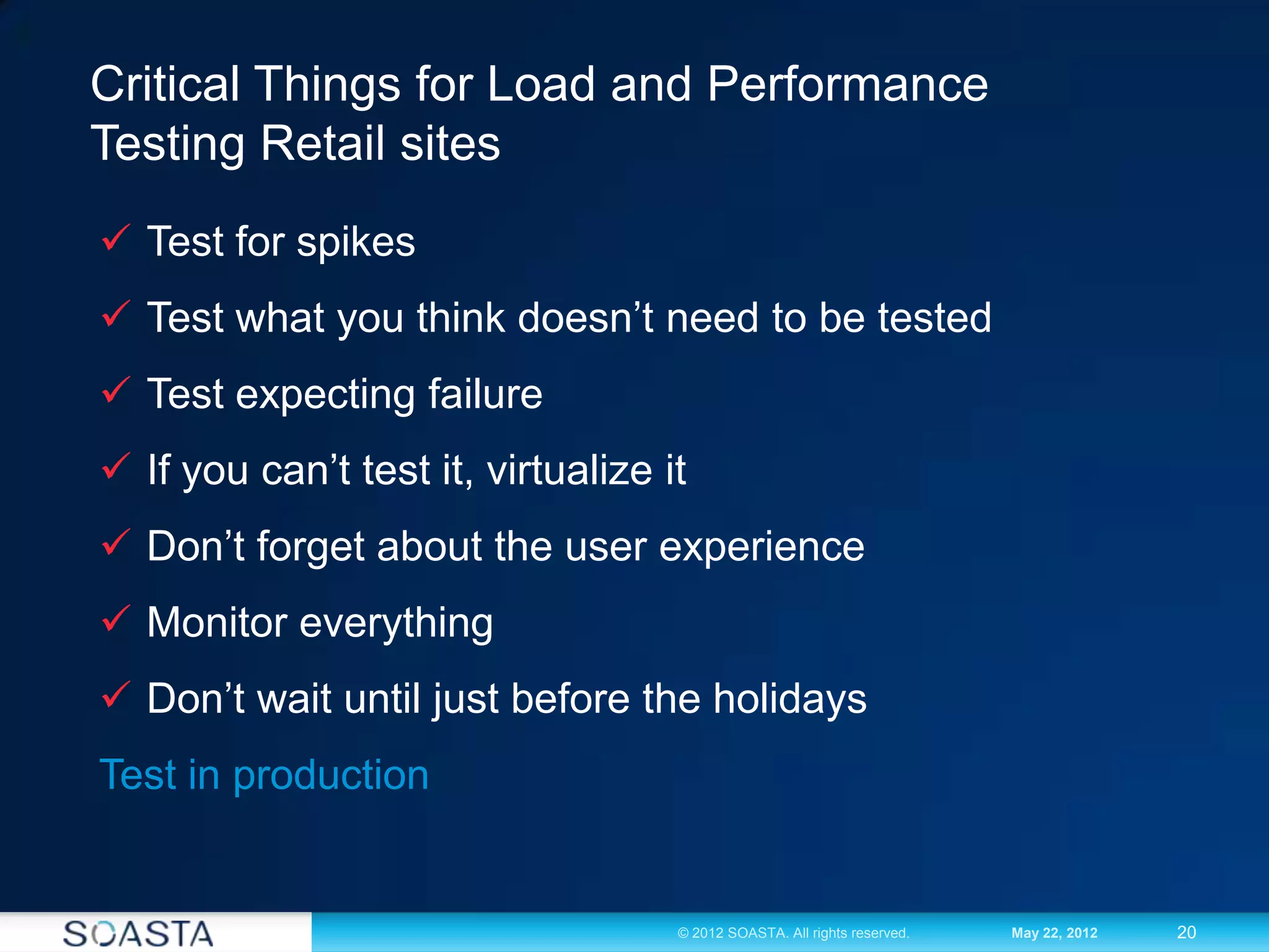 20© 2012 SOASTA. All rights reserved. May 22, 2012
Critical Things for Load and Performance
Testing Retail sites
 Test for spikes
 Test what you think doesn’t need to be tested
 Test expecting failure
 If you can’t test it, virtualize it
 Don’t forget about the user experience
 Monitor everything
 Don’t wait until just before the holidays
Test in production
 