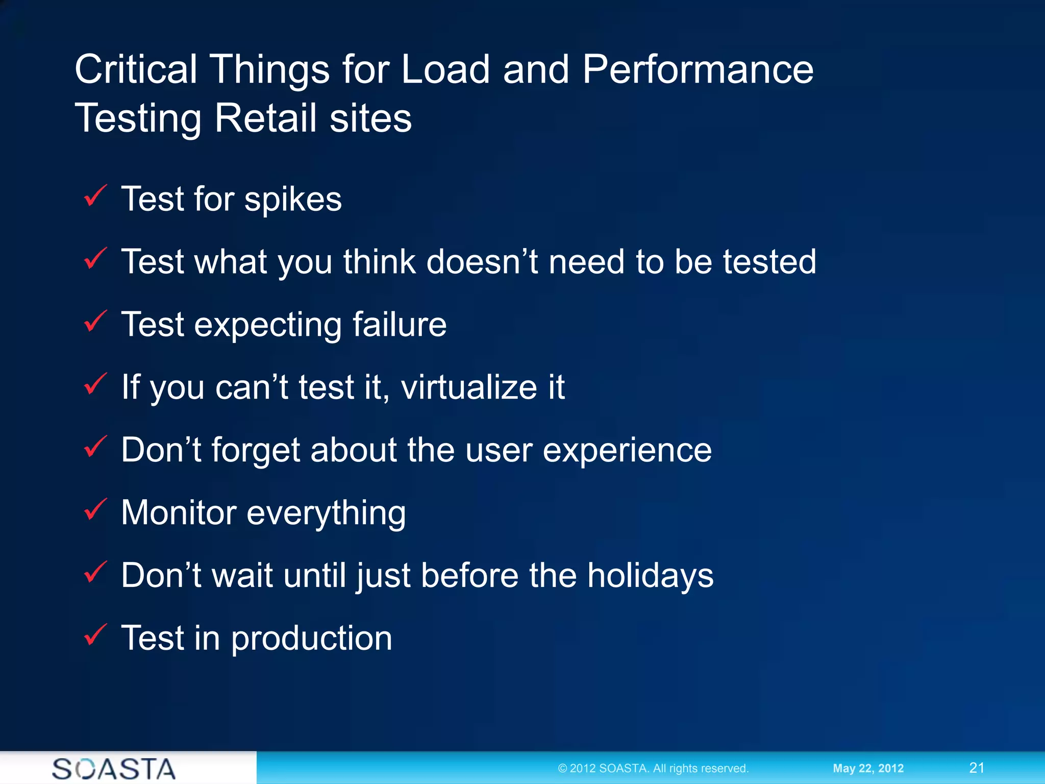 21© 2012 SOASTA. All rights reserved. May 22, 2012
Critical Things for Load and Performance
Testing Retail sites
 Test for spikes
 Test what you think doesn’t need to be tested
 Test expecting failure
 If you can’t test it, virtualize it
 Don’t forget about the user experience
 Monitor everything
 Don’t wait until just before the holidays
 Test in production
 