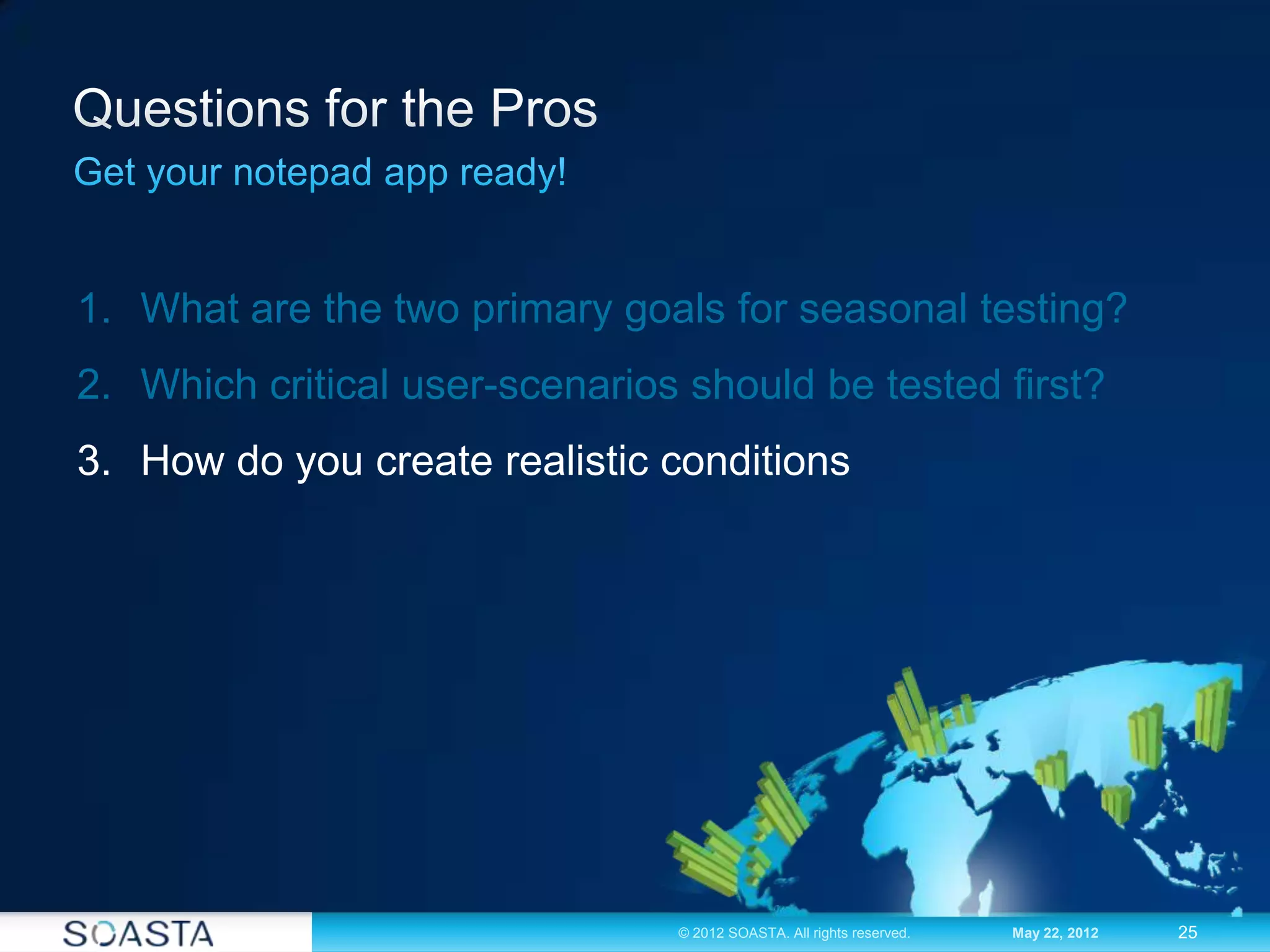 25© 2012 SOASTA. All rights reserved. May 22, 2012
1. What are the two primary goals for seasonal testing?
2. Which critical user-scenarios should be tested first?
3. How do you create realistic conditions
 